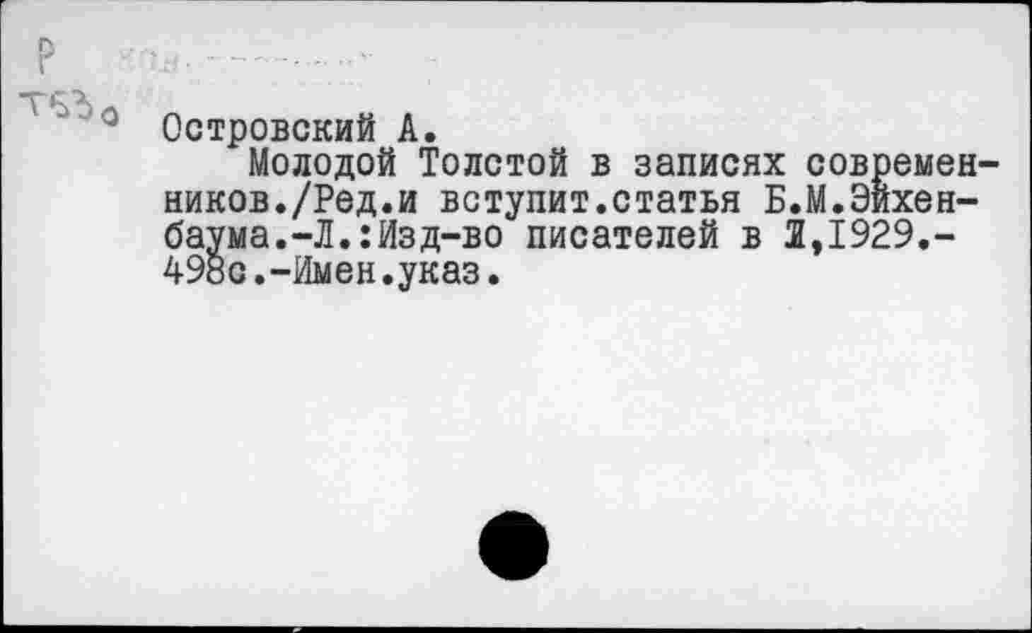 ﻿Р .........
0 Островский А.
Молодой Толстой в записях современников./Ред.и вступит.статья Б.М.Эйхенбаума. -Л.: Изд-во писателей в 2,1929,-498с.-Имен.указ.